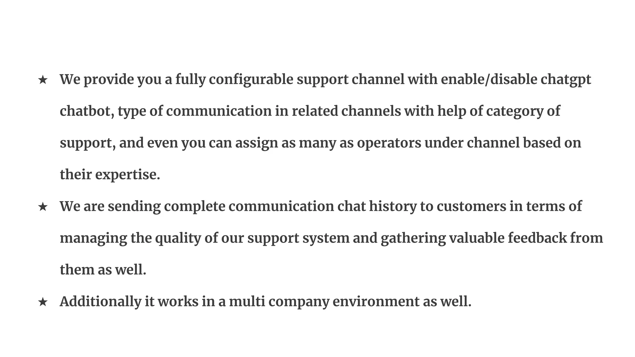★ We provide you a fully configurable support channel with enable/disable chatgpt
chatbot, type of communication in related channels with help of category of
support, and even you can assign as many as operators under channel based on
their expertise.
★ We are sending complete communication chat history to customers in terms of
managing the quality of our support system and gathering valuable feedback from
them as well.
★ Additionally it works in a multi company environment as well.
 