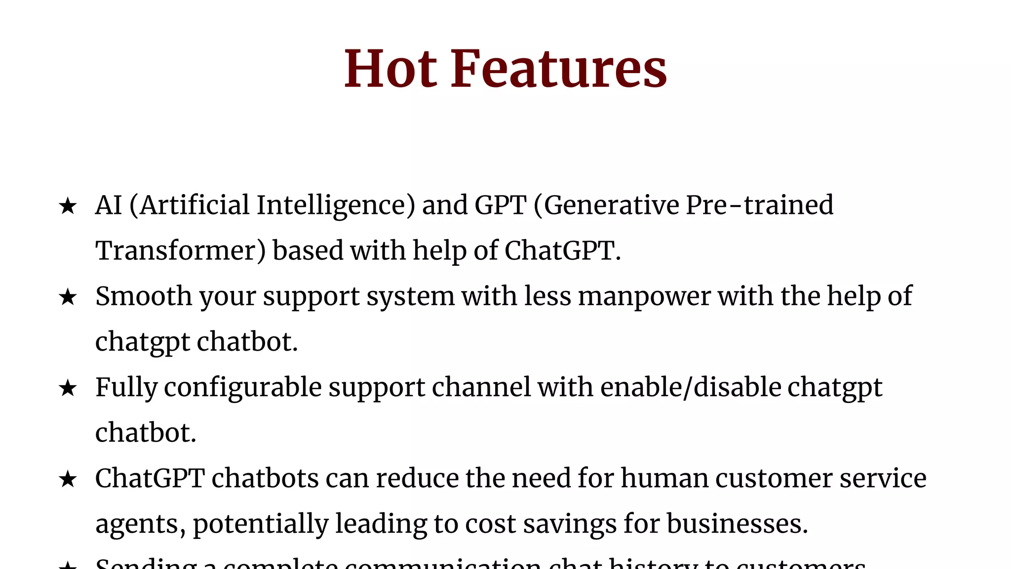 Hot Features
★ AI (Artificial Intelligence) and GPT (Generative Pre-trained
Transformer) based with help of ChatGPT.
★ Smooth your support system with less manpower with the help of
chatgpt chatbot.
★ Fully configurable support channel with enable/disable chatgpt
chatbot.
★ ChatGPT chatbots can reduce the need for human customer service
agents, potentially leading to cost savings for businesses.
 