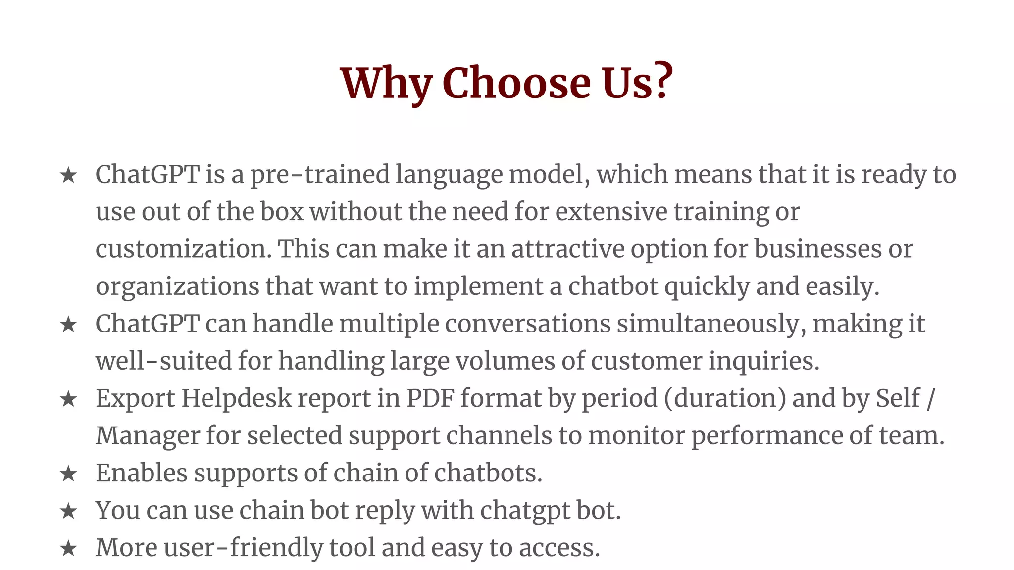 Why Choose Us?
★ ChatGPT is a pre-trained language model, which means that it is ready to
use out of the box without the need for extensive training or
customization. This can make it an attractive option for businesses or
organizations that want to implement a chatbot quickly and easily.
★ ChatGPT can handle multiple conversations simultaneously, making it
well-suited for handling large volumes of customer inquiries.
★ Export Helpdesk report in PDF format by period (duration) and by Self /
Manager for selected support channels to monitor performance of team.
★ Enables supports of chain of chatbots.
★ You can use chain bot reply with chatgpt bot.
★ More user-friendly tool and easy to access.
 