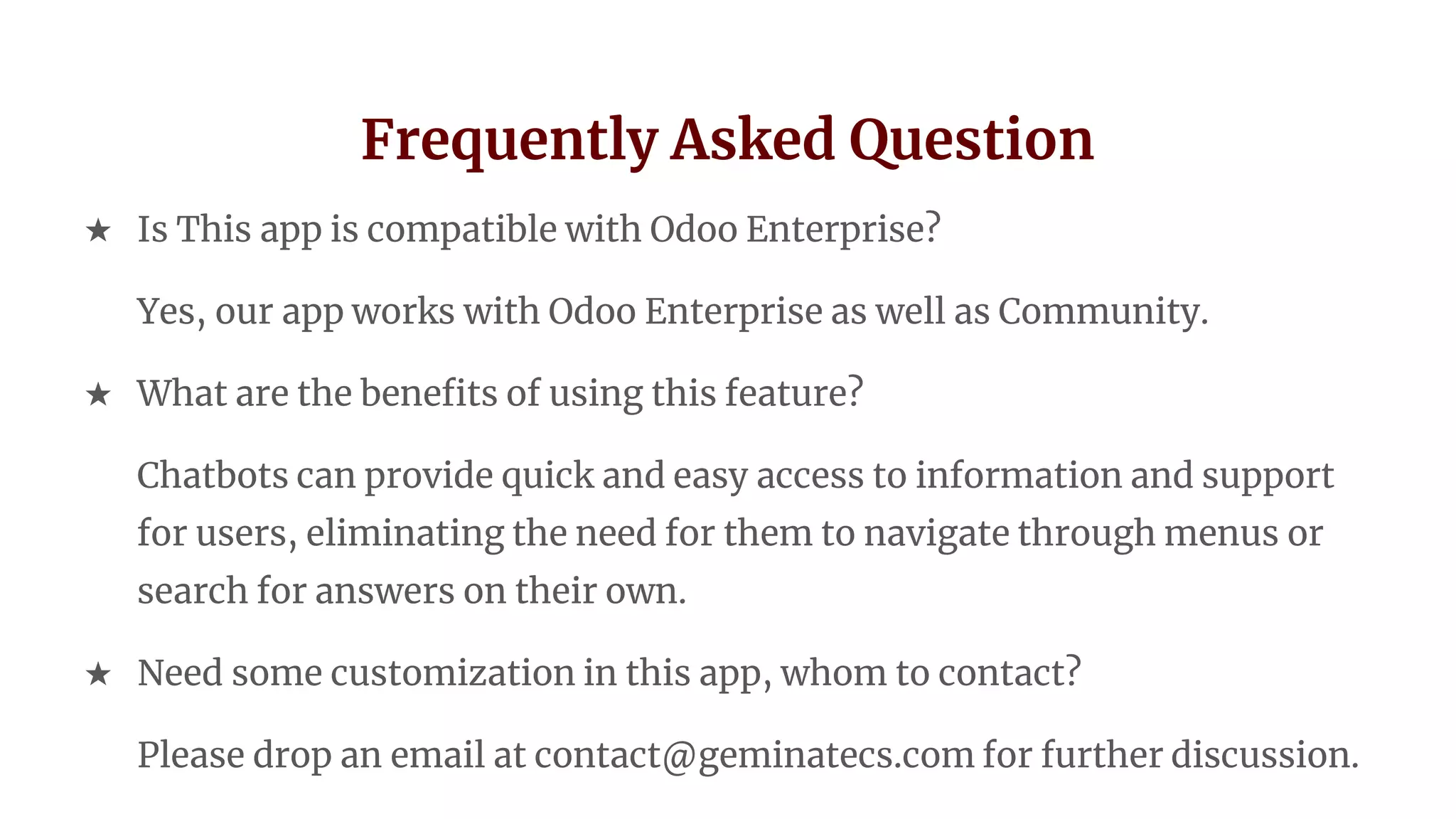 Frequently Asked Question
★ Is This app is compatible with Odoo Enterprise?
Yes, our app works with Odoo Enterprise as well as Community.
★ What are the benefits of using this feature?
Chatbots can provide quick and easy access to information and support
for users, eliminating the need for them to navigate through menus or
search for answers on their own.
★ Need some customization in this app, whom to contact?
Please drop an email at contact@geminatecs.com for further discussion.
 