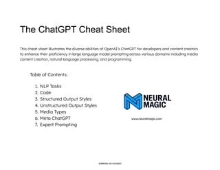 The ChatGPT Cheat Sheet
This cheat sheet illustrates the diverse abilities of OpenAI’s ChatGPT for developers and content creators
to enhance their proficiency in large language model prompting across various domains including media
content creation, natural language processing, and programming.
Table of Contents:
1. NLP Tasks
2. Code
3. Structured Output Styles
4. Unstructured Output Styles
5. Media Types
6. Meta ChatGPT www.neuralmagic.com
7. Expert Prompting
(batteries not included)
 