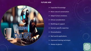 FUTURE AIM
 Expanded Knowledge
 More natural conversation
 Adapt human emotions
 Ethical consideration
 Multilingual support
 Domain-specific expertise
 Personalization
 Real world applications
 Improved training technique
 Always at glance
 