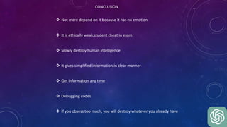 CONCLUSION
 Not more depend on it because it has no emotion
 It is ethically weak,student cheat in exam
 Slowly destroy human intelligence
 It gives simplified information,in clear manner
 Get information any time
 Debugging codes
 If you obsess too much, you will destroy whatever you already have
 