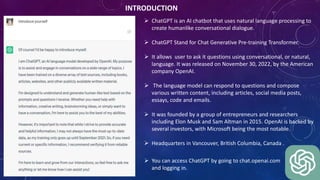 INTRODUCTION
 ChatGPT is an AI chatbot that uses natural language processing to
create humanlike conversational dialogue.
 ChatGPT Stand for Chat Generative Pre-training Transformer.
 It allows user to ask it questions using conversational, or natural,
language. It was released on November 30, 2022, by the American
company OpenAI.
 The language model can respond to questions and compose
various written content, including articles, social media posts,
essays, code and emails.
 It was founded by a group of entrepreneurs and researchers
including Elon Musk and Sam Altman in 2015. OpenAI is backed by
several investors, with Microsoft being the most notable.
 Headquarters in Vancouver, British Columbia, Canada .
 You can access ChatGPT by going to chat.openai.com
and logging in.
 