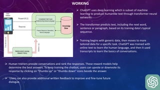 WORKING
 ChatGPT uses deep learning which is subset of machine
learning to produce humanlike text through transformer neural
networks.
 The transformer predicts text, including the next word,
sentence or paragraph, based on its training data's typical
sequence.
 Human trainers provide conversations and rank the responses. These reward models help
determine the best answers. To keep training the chatbot, users can upvote or downvote its
response by clicking on "thumbs up" or "thumbs down" icons beside the answer.
 Users can also provide additional written feedback to improve and fine-tune future
dialogue.
 Training begins with generic data, then moves to more
tailored data for a specific task. ChatGPT was trained with
online text to learn the human language, and then it used
transcripts to learn the basics of conversations.
 