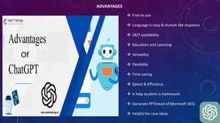 ADVANTAGES
Of
 Free to use
 Language is easy & Human like response
 24/7 availability
 Education and Learning
 Versatility
 Flexibility
 Time saving
 Speed & Efficiency
 It help student in homework
 Generate PPT(need of Microsoft 365)
 Helpful for new ideas
 