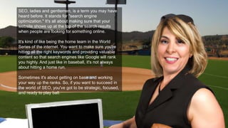 SEO, ladies and gentlemen, is a term you may have
heard before. It stands for "search engine
optimization." It's all about making sure that your
website shows up at the top of the search results
when people are looking for something online.
It's kind of like being the home team in the World
Series of the internet. You want to make sure you're
hitting all the right keywords and providing valuable
content so that search engines like Google will rank
you highly. And just like in baseball, it's not always
about hitting a home run.
Sometimes it's about getting on base and working
your way up the ranks. So, if you want to succeed in
the world of SEO, you've got to be strategic, focused,
and ready to play ball.
 