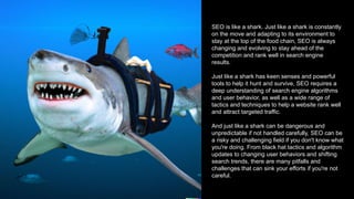 SEO is like a shark. Just like a shark is constantly
on the move and adapting to its environment to
stay at the top of the food chain, SEO is always
changing and evolving to stay ahead of the
competition and rank well in search engine
results.
Just like a shark has keen senses and powerful
tools to help it hunt and survive, SEO requires a
deep understanding of search engine algorithms
and user behavior, as well as a wide range of
tactics and techniques to help a website rank well
and attract targeted traffic.
And just like a shark can be dangerous and
unpredictable if not handled carefully, SEO can be
a risky and challenging field if you don't know what
you're doing. From black hat tactics and algorithm
updates to changing user behaviors and shifting
search trends, there are many pitfalls and
challenges that can sink your efforts if you're not
careful.
 