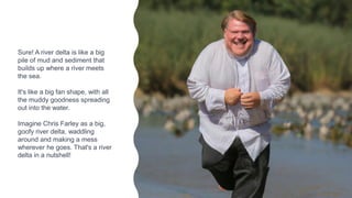 Sure! A river delta is like a big
pile of mud and sediment that
builds up where a river meets
the sea.
It's like a big fan shape, with all
the muddy goodness spreading
out into the water.
Imagine Chris Farley as a big,
goofy river delta, waddling
around and making a mess
wherever he goes. That's a river
delta in a nutshell!
 