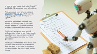 In order to build a slide deck using ChatGPT
and DALL-E 2, you would need a few things.
First, you would need to have access to
ChatGPT and DALL-E 2, which are both
large language models developed by
OpenAI.
You would also need a computer with
enough processing power to run these
models, as well as a graphics card that
supports AI-powered image generation.
Additionally, you would need a good
understanding of how to use these models,
as well as some experience working with
natural language processing and image
generation.
Finally, you would need a clear idea of what
you want your slide deck to look like and
what you want to include in it, in order to
guide the models and produce the desired
results.
 