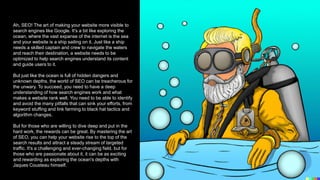 Ah, SEO! The art of making your website more visible to
search engines like Google. It's a bit like exploring the
ocean, where the vast expanse of the internet is the sea
and your website is a ship sailing on it. Just like a ship
needs a skilled captain and crew to navigate the waters
and reach their destination, a website needs to be
optimized to help search engines understand its content
and guide users to it.
But just like the ocean is full of hidden dangers and
unknown depths, the world of SEO can be treacherous for
the unwary. To succeed, you need to have a deep
understanding of how search engines work and what
makes a website rank well. You need to be able to identify
and avoid the many pitfalls that can sink your efforts, from
keyword stuffing and link farming to black hat tactics and
algorithm changes.
But for those who are willing to dive deep and put in the
hard work, the rewards can be great. By mastering the art
of SEO, you can help your website rise to the top of the
search results and attract a steady stream of targeted
traffic. It's a challenging and ever-changing field, but for
those who are passionate about it, it can be as exciting
and rewarding as exploring the ocean's depths with
Jaques Cousteau himself.
 