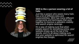 SEO is like a person wearing a lot of
hats.
Just like a person who wears many hats
has a lot of different roles and
responsibilities, SEO has many different
components and techniques that work
together to improve a website's visibility
and search engine rankings.
It's a way of making sure that when
people search for something online, your
website shows up at the top of the
results, and it's all about making sure
that your website is optimized for search
engines like Google.
 