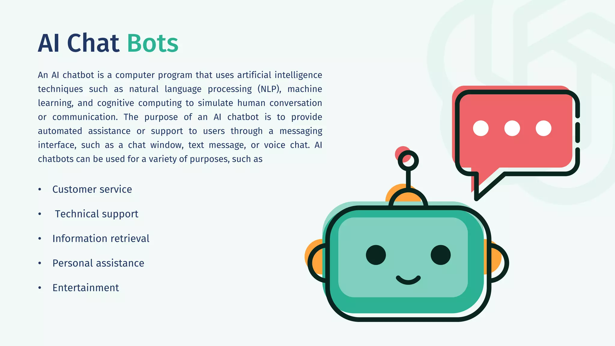 AI Chat Bots
An AI chatbot is a computer program that uses artificial intelligence
techniques such as natural language processing (NLP), machine
learning, and cognitive computing to simulate human conversation
or communication. The purpose of an AI chatbot is to provide
automated assistance or support to users through a messaging
interface, such as a chat window, text message, or voice chat. AI
chatbots can be used for a variety of purposes, such as
• Customer service
• Technical support
• Information retrieval
• Personal assistance
• Entertainment
 