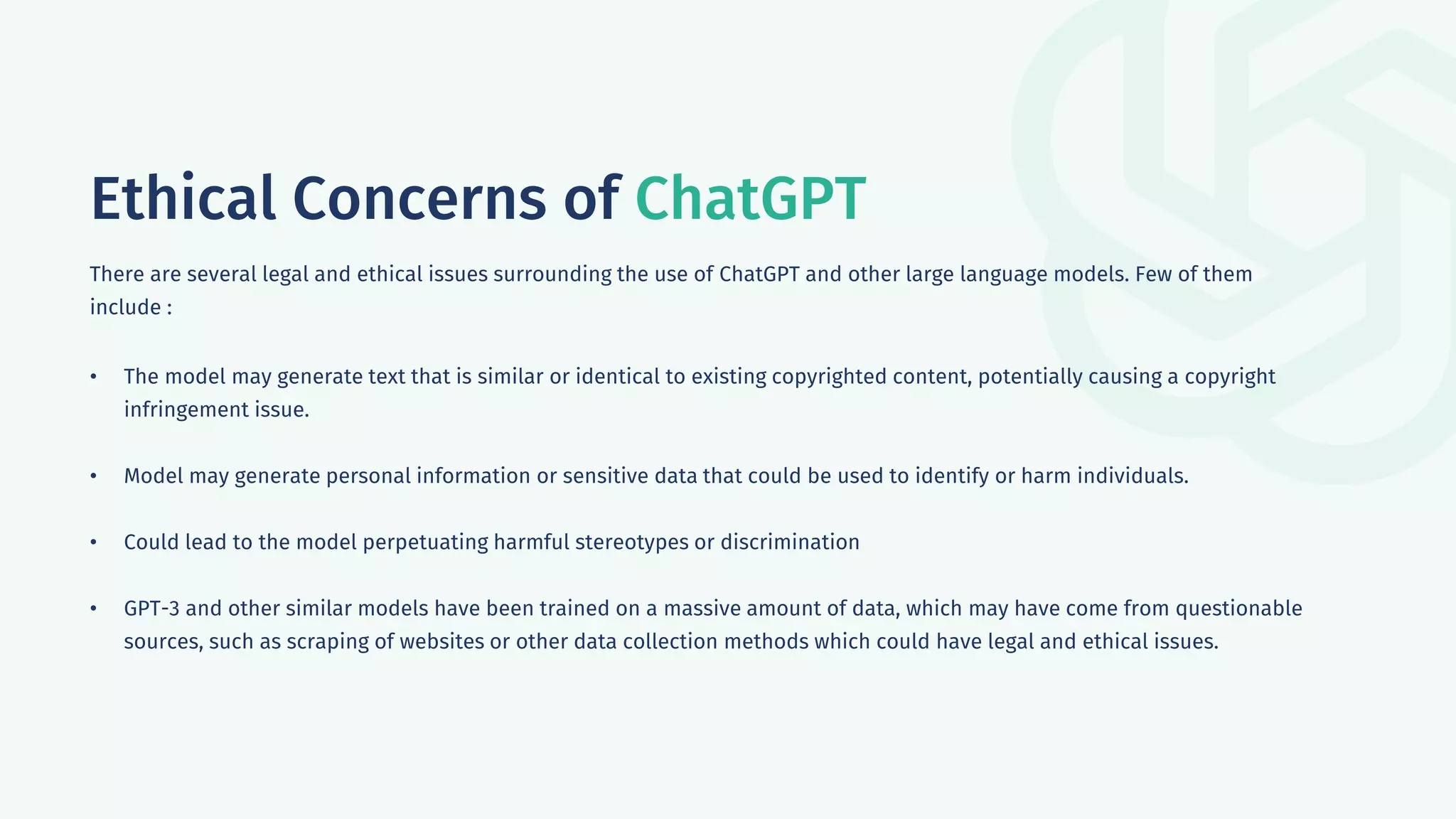 Ethical Concerns of ChatGPT
There are several legal and ethical issues surrounding the use of ChatGPT and other large language models. Few of them
include :
• The model may generate text that is similar or identical to existing copyrighted content, potentially causing a copyright
infringement issue.
• Model may generate personal information or sensitive data that could be used to identify or harm individuals.
• Could lead to the model perpetuating harmful stereotypes or discrimination
• GPT-3 and other similar models have been trained on a massive amount of data, which may have come from questionable
sources, such as scraping of websites or other data collection methods which could have legal and ethical issues.
 