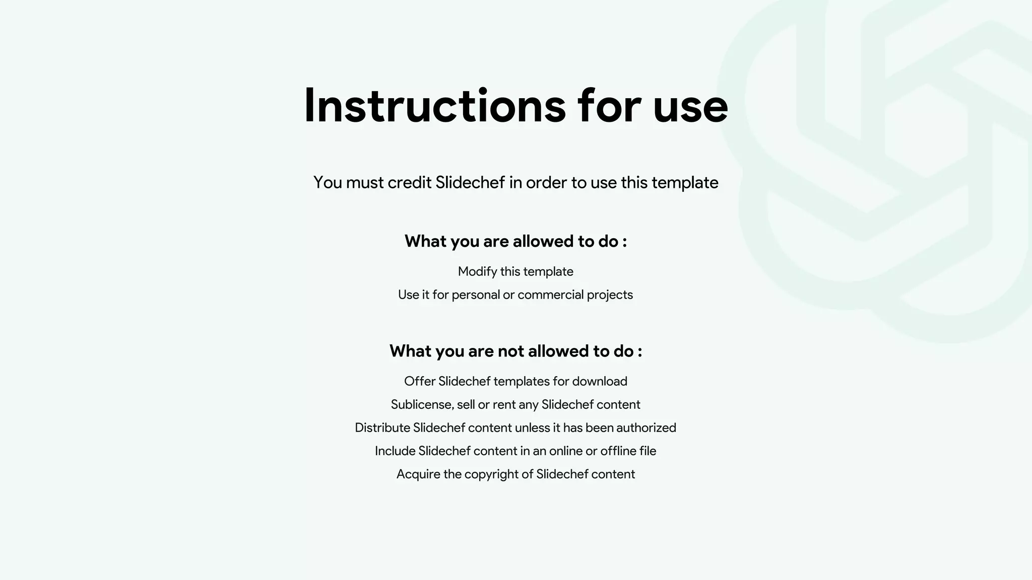 Instructions for use
What you are allowed to do :
Modify this template
Use it for personal or commercial projects
You must credit Slidechef in order to use this template
What you are not allowed to do :
Offer Slidechef templates for download
Sublicense, sell or rent any Slidechef content
Distribute Slidechef content unless it has been authorized
Include Slidechef content in an online or offline file
Acquire the copyright of Slidechef content
 