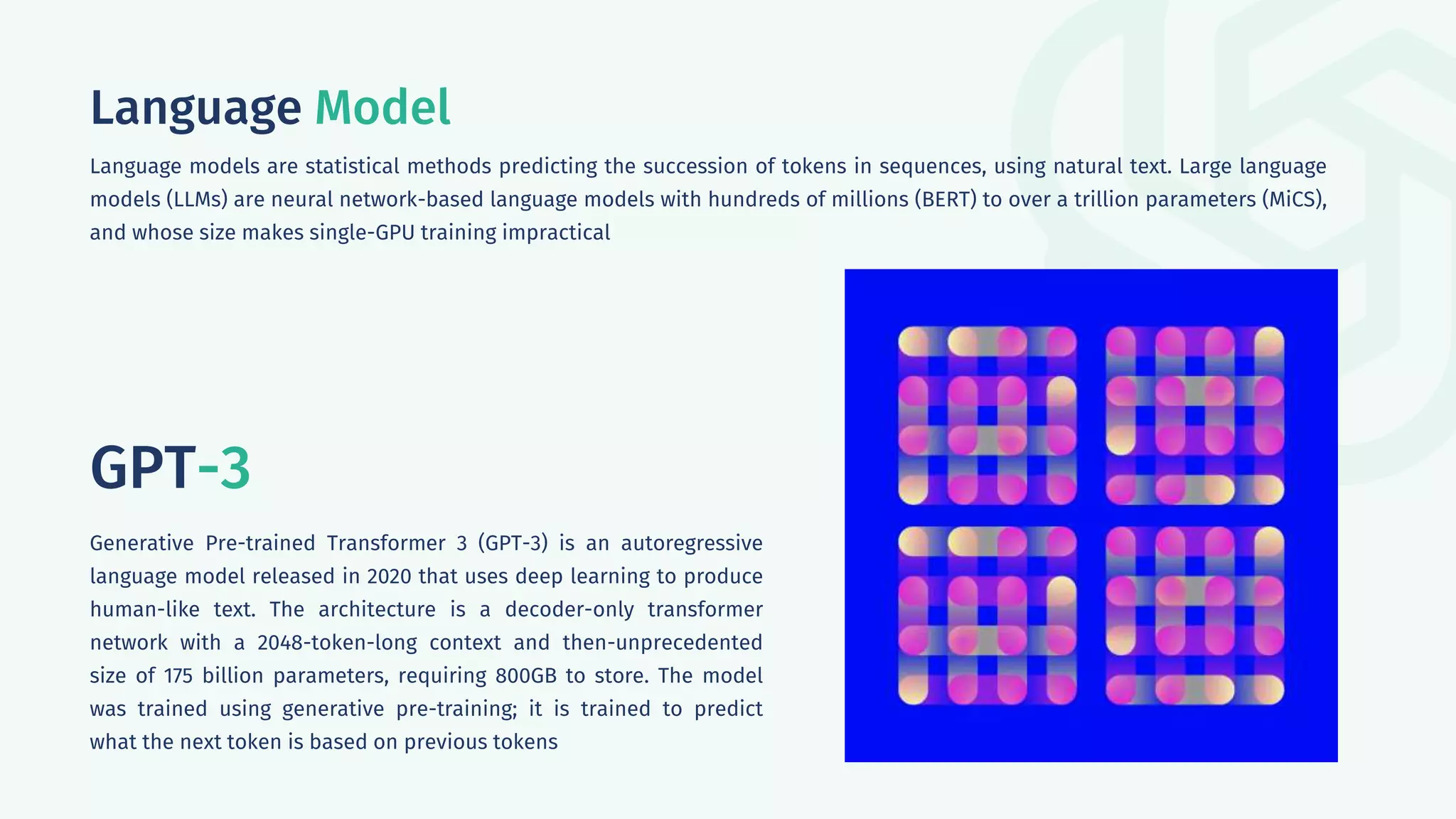 Language Model
Language models are statistical methods predicting the succession of tokens in sequences, using natural text. Large language
models (LLMs) are neural network-based language models with hundreds of millions (BERT) to over a trillion parameters (MiCS),
and whose size makes single-GPU training impractical
GPT-3
Generative Pre-trained Transformer 3 (GPT-3) is an autoregressive
language model released in 2020 that uses deep learning to produce
human-like text. The architecture is a decoder-only transformer
network with a 2048-token-long context and then-unprecedented
size of 175 billion parameters, requiring 800GB to store. The model
was trained using generative pre-training; it is trained to predict
what the next token is based on previous tokens
 