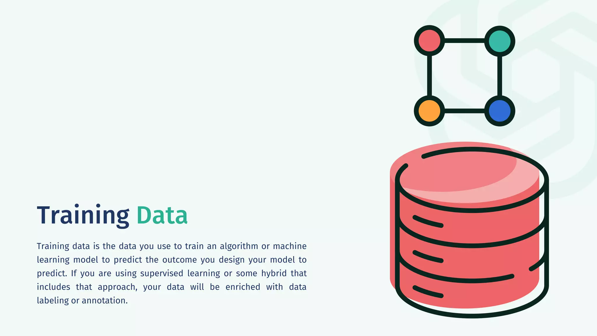 Training Data
Training data is the data you use to train an algorithm or machine
learning model to predict the outcome you design your model to
predict. If you are using supervised learning or some hybrid that
includes that approach, your data will be enriched with data
labeling or annotation.
 