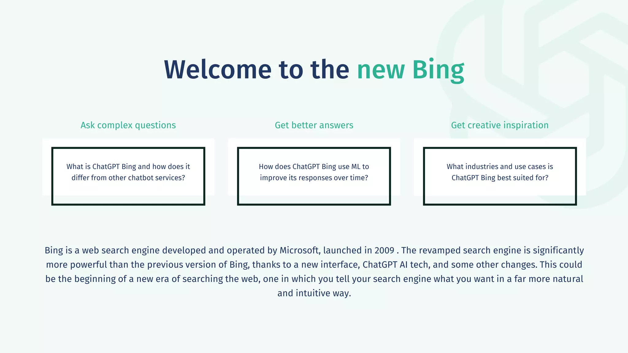 Ask complex questions Get better answers Get creative inspiration
Welcome to the new Bing
What is ChatGPT Bing and how does it
differ from other chatbot services?
How does ChatGPT Bing use ML to
improve its responses over time?
What industries and use cases is
ChatGPT Bing best suited for?
Bing is a web search engine developed and operated by Microsoft, launched in 2009 . The revamped search engine is significantly
more powerful than the previous version of Bing, thanks to a new interface, ChatGPT AI tech, and some other changes. This could
be the beginning of a new era of searching the web, one in which you tell your search engine what you want in a far more natural
and intuitive way.
 