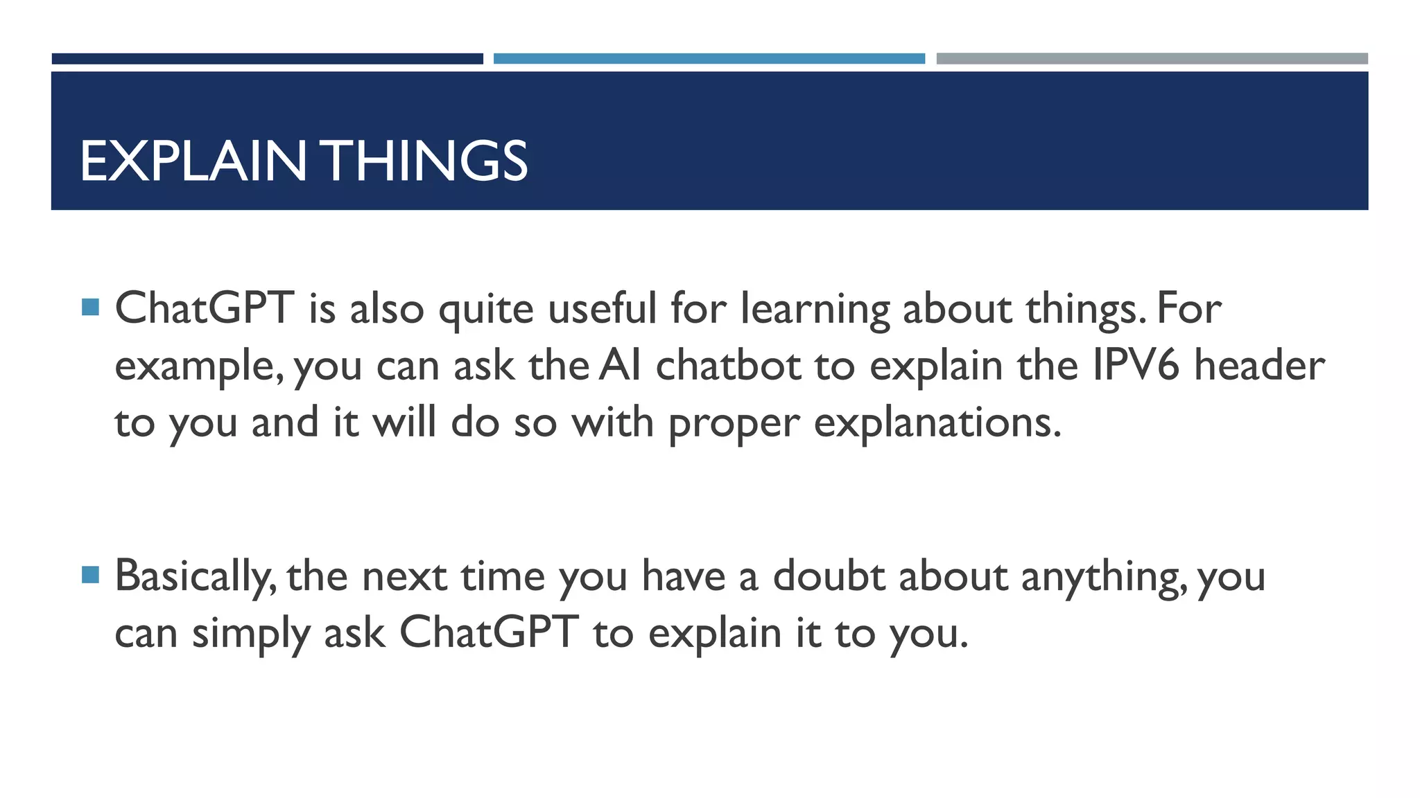 EXPLAIN THINGS
 ChatGPT is also quite useful for learning about things. For
example, you can ask the AI chatbot to explain the IPV6 header
to you and it will do so with proper explanations.
 Basically, the next time you have a doubt about anything, you
can simply ask ChatGPT to explain it to you.
 