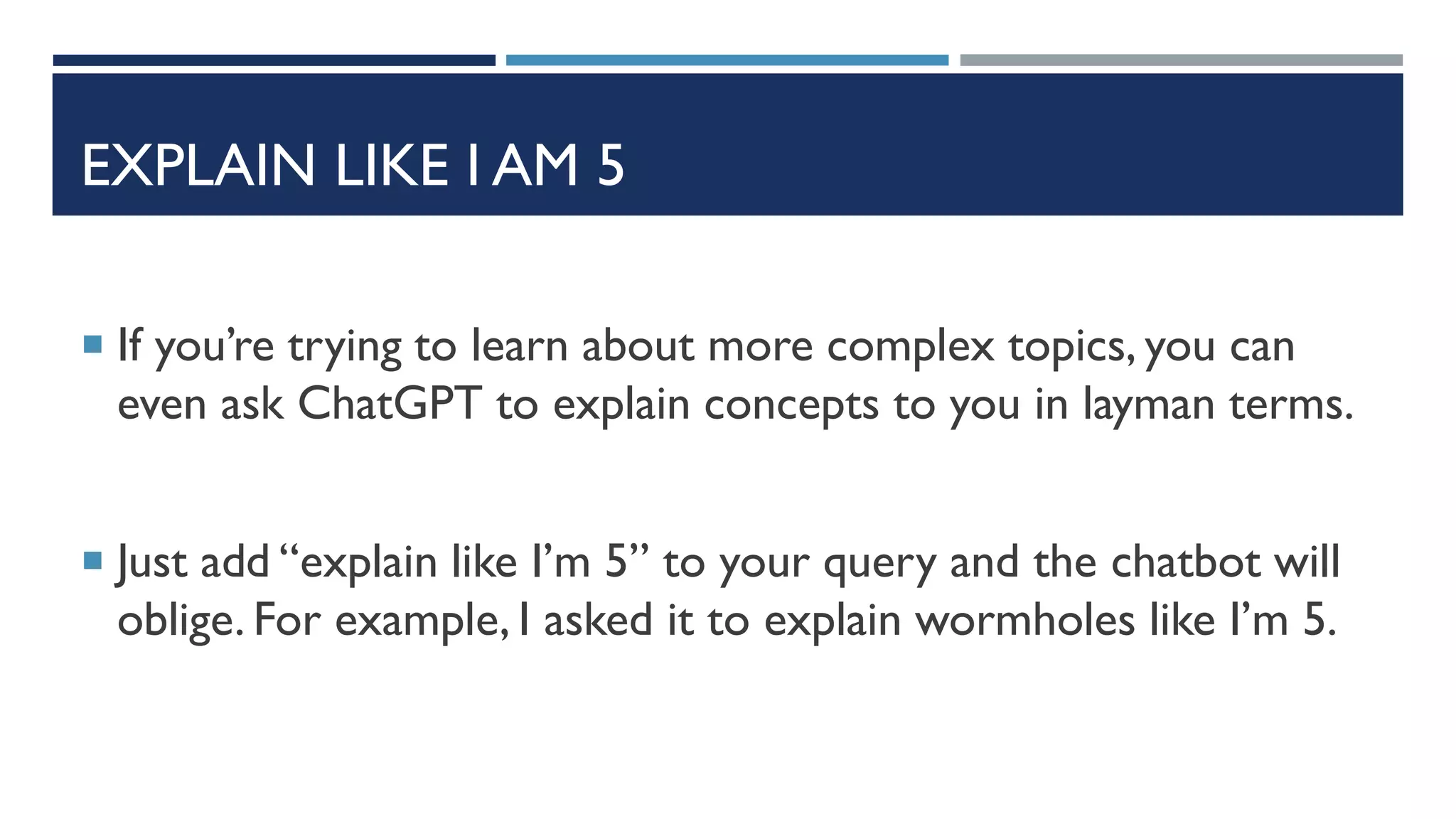 EXPLAIN LIKE I AM 5
 If you’re trying to learn about more complex topics, you can
even ask ChatGPT to explain concepts to you in layman terms.
 Just add “explain like I’m 5” to your query and the chatbot will
oblige. For example, I asked it to explain wormholes like I’m 5.
 