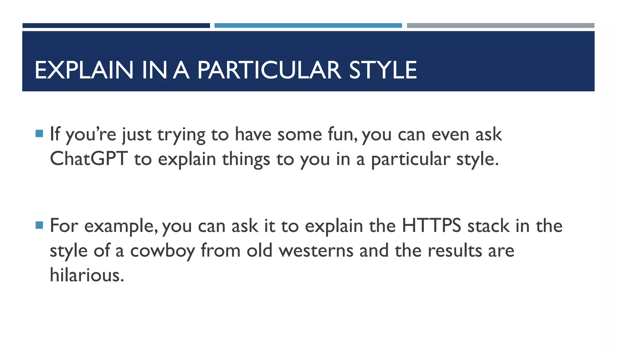 EXPLAIN IN A PARTICULAR STYLE
 If you’re just trying to have some fun, you can even ask
ChatGPT to explain things to you in a particular style.
 For example, you can ask it to explain the HTTPS stack in the
style of a cowboy from old westerns and the results are
hilarious.
 