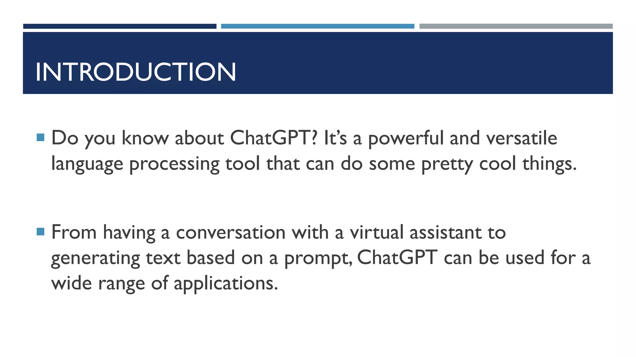 INTRODUCTION
 Do you know about ChatGPT? It’s a powerful and versatile
language processing tool that can do some pretty cool things.
 From having a conversation with a virtual assistant to
generating text based on a prompt, ChatGPT can be used for a
wide range of applications.
 