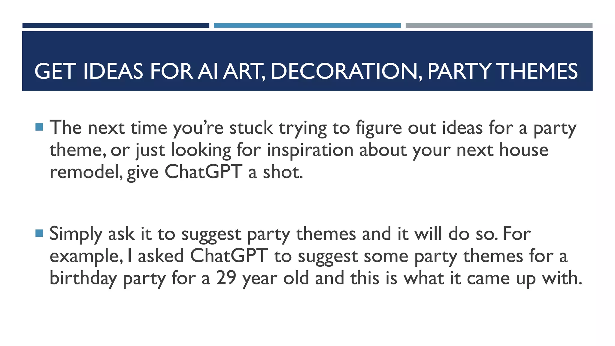 GET IDEAS FOR AI ART, DECORATION, PARTY THEMES
 The next time you’re stuck trying to figure out ideas for a party
theme, or just looking for inspiration about your next house
remodel, give ChatGPT a shot.
 Simply ask it to suggest party themes and it will do so. For
example, I asked ChatGPT to suggest some party themes for a
birthday party for a 29 year old and this is what it came up with.
 