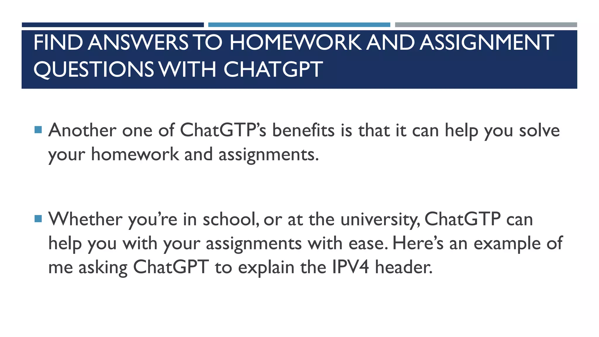 FIND ANSWERS TO HOMEWORK AND ASSIGNMENT
QUESTIONS WITH CHATGPT
 Another one of ChatGTP’s benefits is that it can help you solve
your homework and assignments.
 Whether you’re in school, or at the university, ChatGTP can
help you with your assignments with ease. Here’s an example of
me asking ChatGPT to explain the IPV4 header.
 