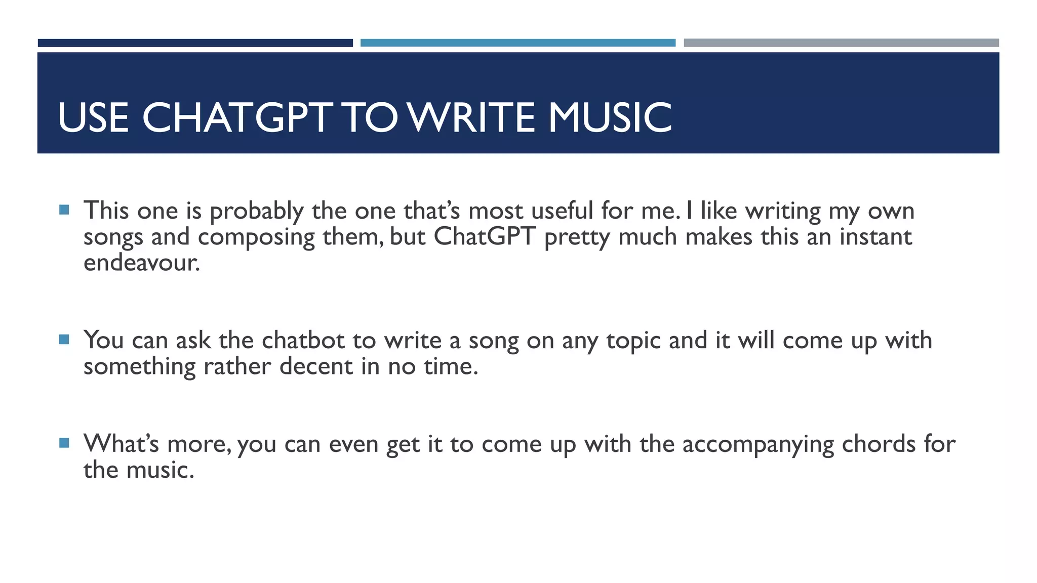 USE CHATGPT TO WRITE MUSIC
 This one is probably the one that’s most useful for me. I like writing my own
songs and composing them, but ChatGPT pretty much makes this an instant
endeavour.
 You can ask the chatbot to write a song on any topic and it will come up with
something rather decent in no time.
 What’s more, you can even get it to come up with the accompanying chords for
the music.
 