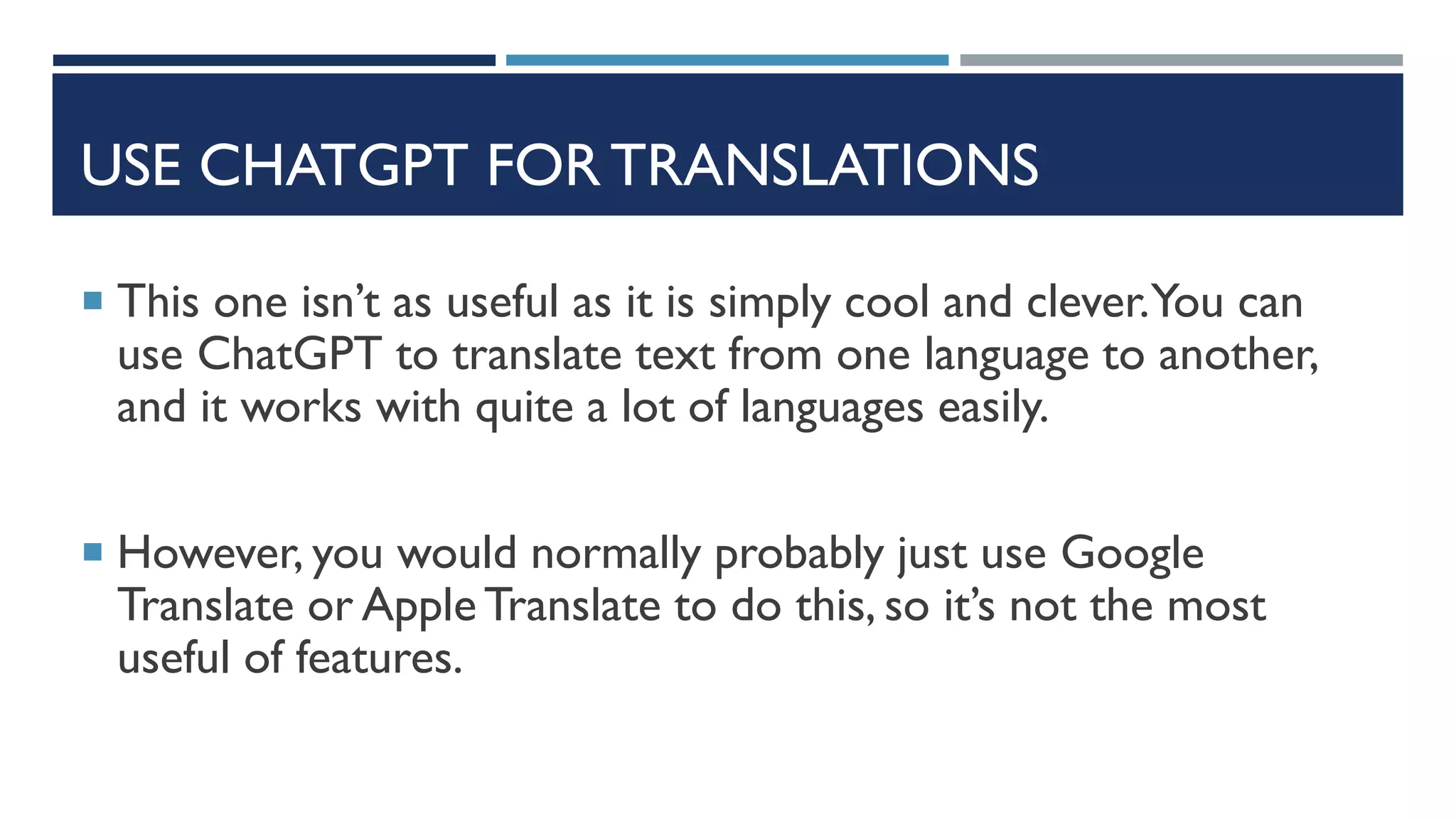 USE CHATGPT FOR TRANSLATIONS
 This one isn’t as useful as it is simply cool and clever.You can
use ChatGPT to translate text from one language to another,
and it works with quite a lot of languages easily.
 However, you would normally probably just use Google
Translate or AppleTranslate to do this, so it’s not the most
useful of features.
 