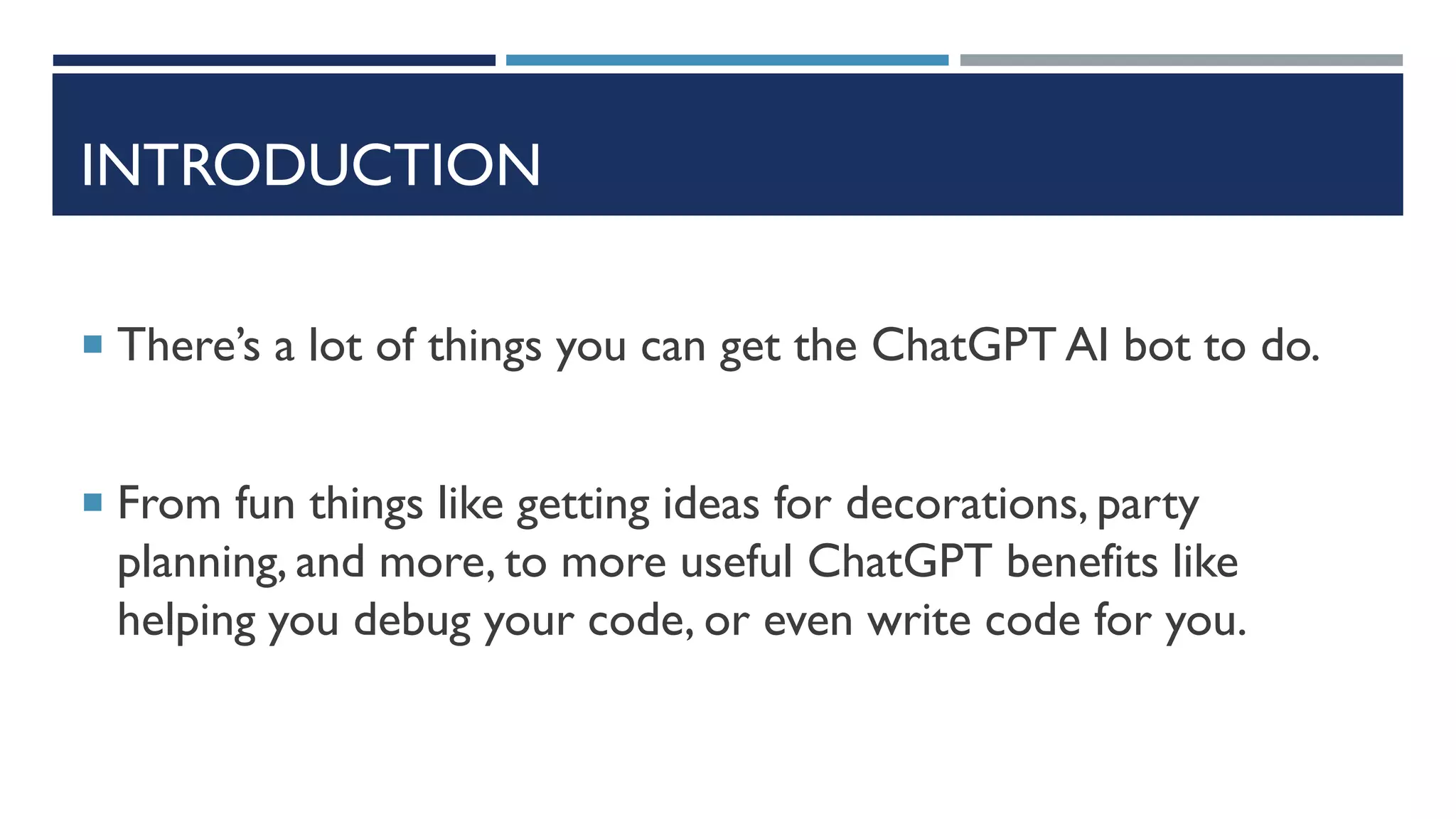 INTRODUCTION
 There’s a lot of things you can get the ChatGPT AI bot to do.
 From fun things like getting ideas for decorations, party
planning, and more, to more useful ChatGPT benefits like
helping you debug your code, or even write code for you.
 