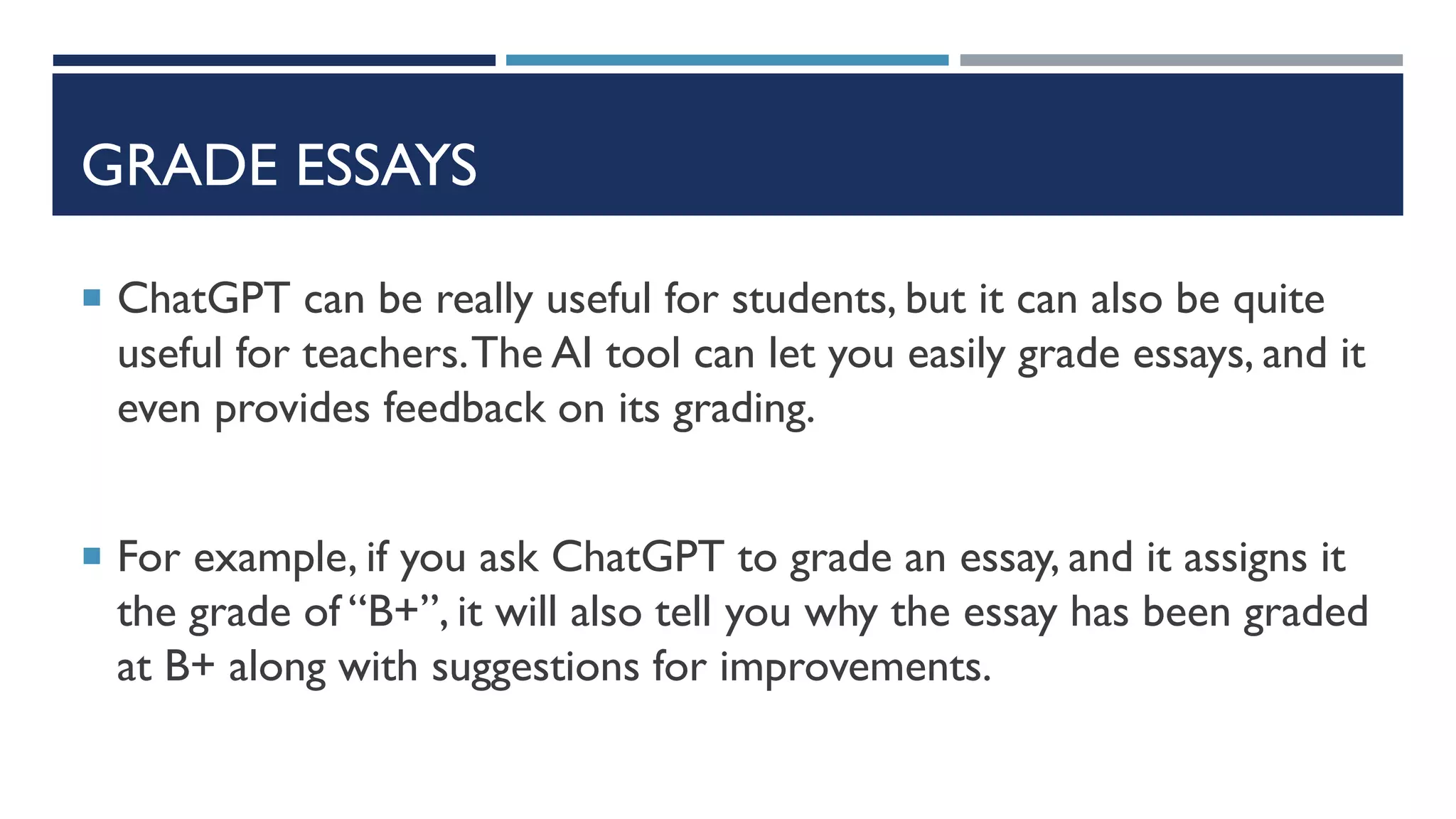 GRADE ESSAYS
 ChatGPT can be really useful for students, but it can also be quite
useful for teachers.The AI tool can let you easily grade essays, and it
even provides feedback on its grading.
 For example, if you ask ChatGPT to grade an essay, and it assigns it
the grade of “B+”, it will also tell you why the essay has been graded
at B+ along with suggestions for improvements.
 