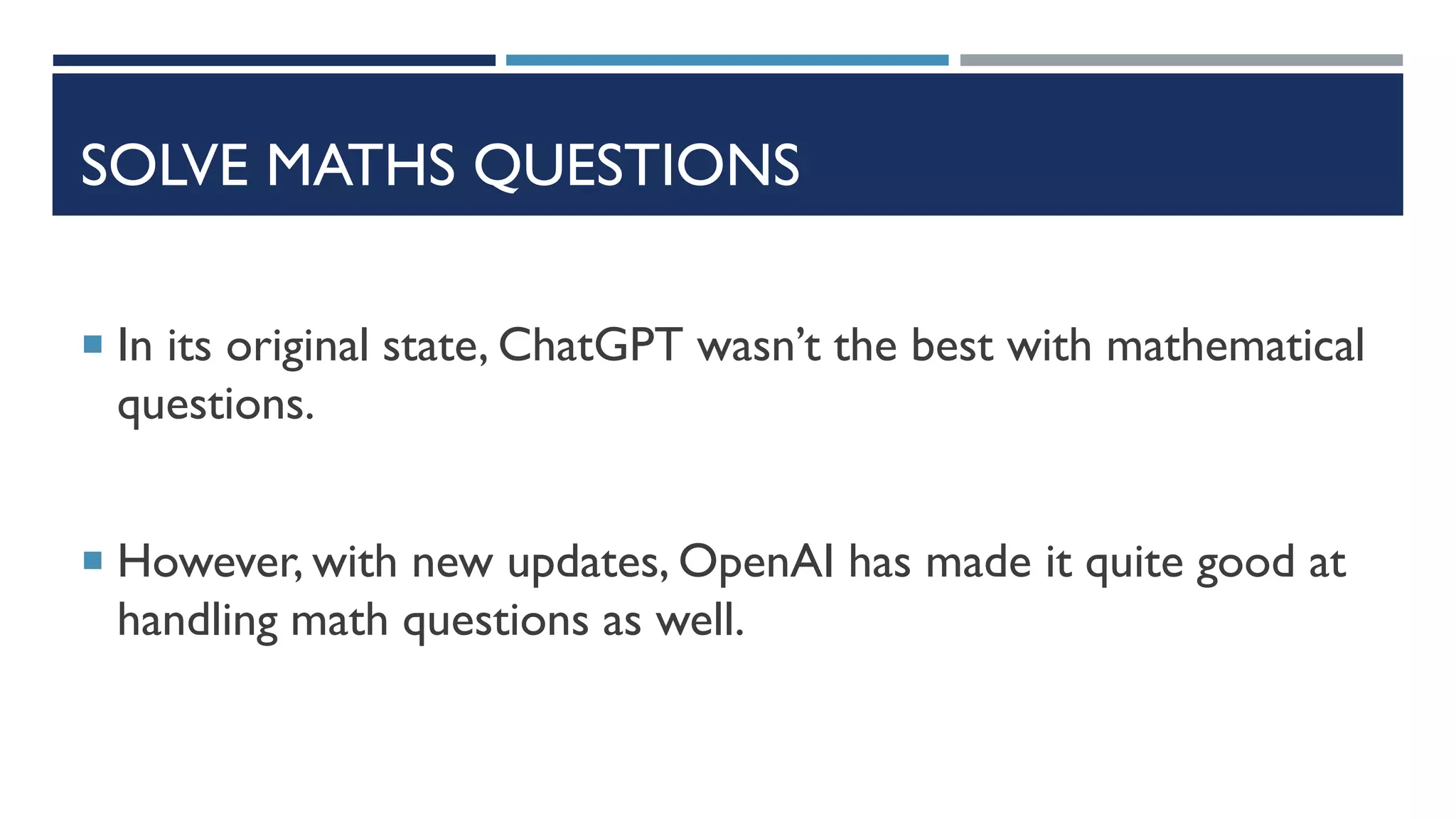 SOLVE MATHS QUESTIONS
 In its original state, ChatGPT wasn’t the best with mathematical
questions.
 However, with new updates, OpenAI has made it quite good at
handling math questions as well.
 