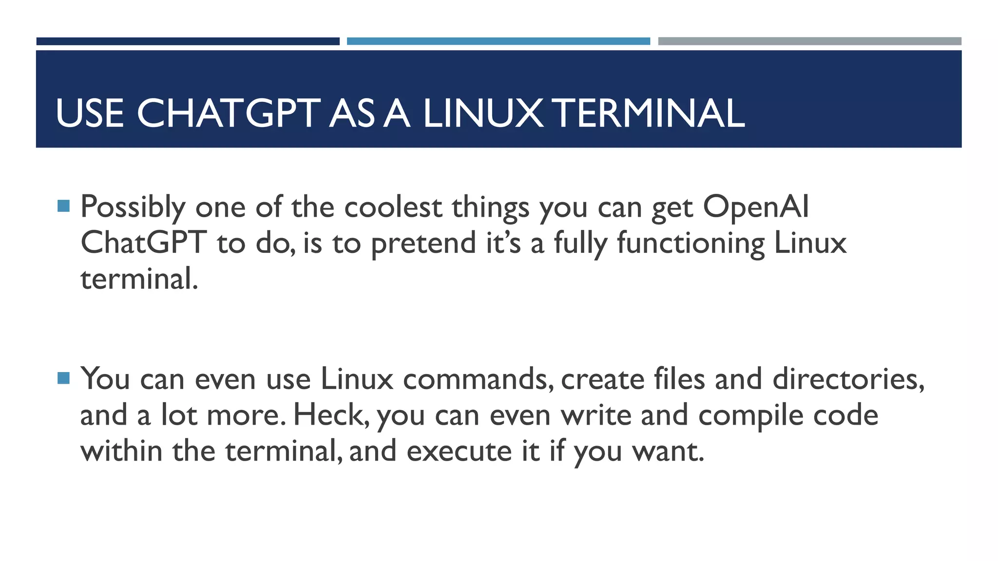 USE CHATGPT AS A LINUX TERMINAL
 Possibly one of the coolest things you can get OpenAI
ChatGPT to do, is to pretend it’s a fully functioning Linux
terminal.
 You can even use Linux commands, create files and directories,
and a lot more. Heck, you can even write and compile code
within the terminal, and execute it if you want.
 