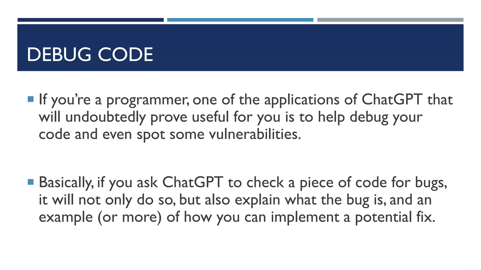 DEBUG CODE
 If you’re a programmer, one of the applications of ChatGPT that
will undoubtedly prove useful for you is to help debug your
code and even spot some vulnerabilities.
 Basically, if you ask ChatGPT to check a piece of code for bugs,
it will not only do so, but also explain what the bug is, and an
example (or more) of how you can implement a potential fix.
 