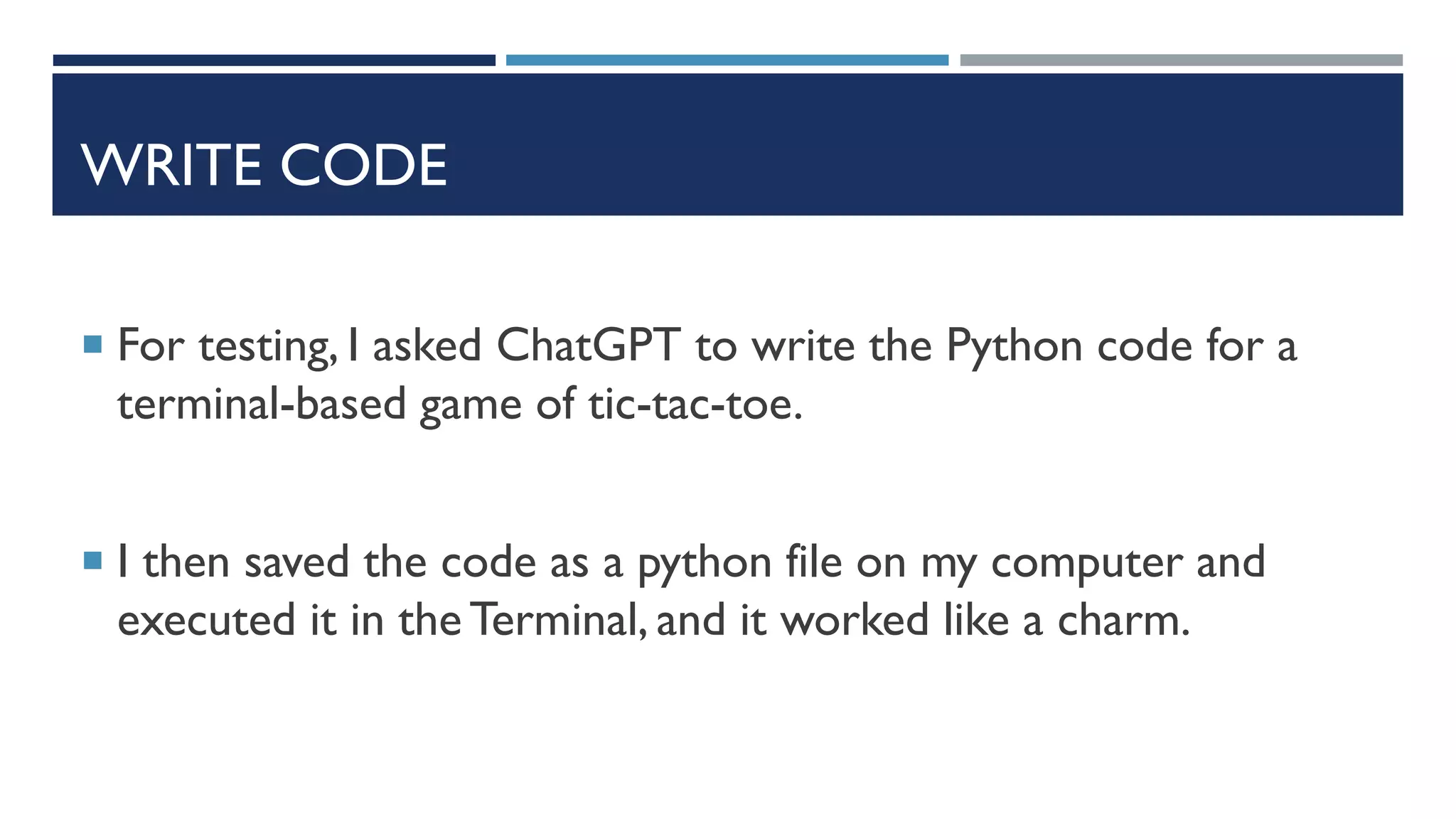 WRITE CODE
 For testing, I asked ChatGPT to write the Python code for a
terminal-based game of tic-tac-toe.
 I then saved the code as a python file on my computer and
executed it in the Terminal, and it worked like a charm.
 