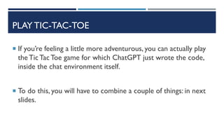 PLAY TIC-TAC-TOE
 If you’re feeling a little more adventurous, you can actually play
the Tic TacToe game for which ChatGPT just wrote the code,
inside the chat environment itself.
 To do this, you will have to combine a couple of things: in next
slides.
 