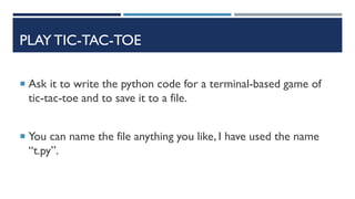 PLAY TIC-TAC-TOE
 Ask it to write the python code for a terminal-based game of
tic-tac-toe and to save it to a file.
 You can name the file anything you like, I have used the name
“t.py”.
 