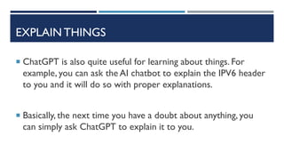 EXPLAIN THINGS
 ChatGPT is also quite useful for learning about things. For
example, you can ask the AI chatbot to explain the IPV6 header
to you and it will do so with proper explanations.
 Basically, the next time you have a doubt about anything, you
can simply ask ChatGPT to explain it to you.
 