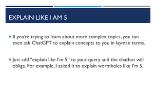 EXPLAIN LIKE I AM 5
 If you’re trying to learn about more complex topics, you can
even ask ChatGPT to explain concepts to you in layman terms.
 Just add “explain like I’m 5” to your query and the chatbot will
oblige. For example, I asked it to explain wormholes like I’m 5.
 