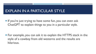 EXPLAIN IN A PARTICULAR STYLE
 If you’re just trying to have some fun, you can even ask
ChatGPT to explain things to you in a particular style.
 For example, you can ask it to explain the HTTPS stack in the
style of a cowboy from old westerns and the results are
hilarious.
 