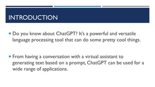 INTRODUCTION
 Do you know about ChatGPT? It’s a powerful and versatile
language processing tool that can do some pretty cool things.
 From having a conversation with a virtual assistant to
generating text based on a prompt, ChatGPT can be used for a
wide range of applications.
 