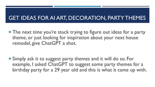 GET IDEAS FOR AI ART, DECORATION, PARTY THEMES
 The next time you’re stuck trying to figure out ideas for a party
theme, or just looking for inspiration about your next house
remodel, give ChatGPT a shot.
 Simply ask it to suggest party themes and it will do so. For
example, I asked ChatGPT to suggest some party themes for a
birthday party for a 29 year old and this is what it came up with.
 