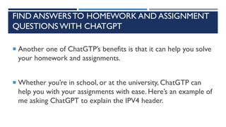 FIND ANSWERS TO HOMEWORK AND ASSIGNMENT
QUESTIONS WITH CHATGPT
 Another one of ChatGTP’s benefits is that it can help you solve
your homework and assignments.
 Whether you’re in school, or at the university, ChatGTP can
help you with your assignments with ease. Here’s an example of
me asking ChatGPT to explain the IPV4 header.
 