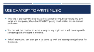 USE CHATGPT TO WRITE MUSIC
 This one is probably the one that’s most useful for me. I like writing my own
songs and composing them, but ChatGPT pretty much makes this an instant
endeavour.
 You can ask the chatbot to write a song on any topic and it will come up with
something rather decent in no time.
 What’s more, you can even get it to come up with the accompanying chords for
the music.
 