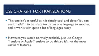 USE CHATGPT FOR TRANSLATIONS
 This one isn’t as useful as it is simply cool and clever.You can
use ChatGPT to translate text from one language to another,
and it works with quite a lot of languages easily.
 However, you would normally probably just use Google
Translate or AppleTranslate to do this, so it’s not the most
useful of features.
 