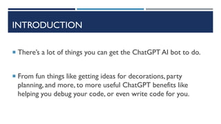 INTRODUCTION
 There’s a lot of things you can get the ChatGPT AI bot to do.
 From fun things like getting ideas for decorations, party
planning, and more, to more useful ChatGPT benefits like
helping you debug your code, or even write code for you.
 