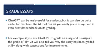 GRADE ESSAYS
 ChatGPT can be really useful for students, but it can also be quite
useful for teachers.The AI tool can let you easily grade essays, and it
even provides feedback on its grading.
 For example, if you ask ChatGPT to grade an essay, and it assigns it
the grade of “B+”, it will also tell you why the essay has been graded
at B+ along with suggestions for improvements.
 