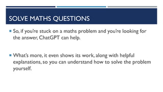SOLVE MATHS QUESTIONS
 So, if you’re stuck on a maths problem and you’re looking for
the answer, ChatGPT can help.
 What’s more, it even shows its work, along with helpful
explanations, so you can understand how to solve the problem
yourself.
 