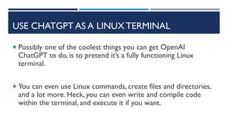 USE CHATGPT AS A LINUX TERMINAL
 Possibly one of the coolest things you can get OpenAI
ChatGPT to do, is to pretend it’s a fully functioning Linux
terminal.
 You can even use Linux commands, create files and directories,
and a lot more. Heck, you can even write and compile code
within the terminal, and execute it if you want.
 